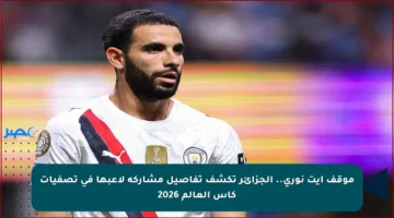 موقف آيت نوري.. الجزائر تكشف تفاصيل مشاركة لاعبها في تصفيات كأس العالم 2026